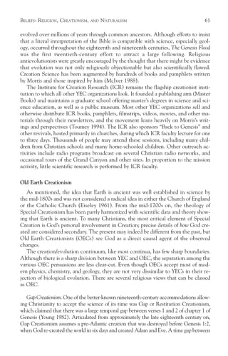 BELIEFS: RELIGION, CREATIONISM,   AND   NATURALISM                                   61

evolved over millions of years through common ancestors. Although efforts to insist
that a literal interpretation of the Bible is compatible with science, especially geol-
ogy, occurred throughout the eighteenth and nineteenth centuries, The Genesis Flood
was the first twentieth-century effort to attract a large following. Religious
antievolutionists were greatly encouraged by the thought that there might be evidence
that evolution was not only religiously objectionable but also scientifically flawed.
Creation Science has been augmented by hundreds of books and pamphlets written
by Morris and those inspired by him (McIver 1988).
   The Institute for Creation Research (ICR) remains the flagship creationist insti-
tution to which all other YEC organizations look. It founded a publishing arm (Master
Books) and maintains a graduate school offering master’s degrees in science and sci-
ence education, as well as a public museum. Most other YEC organizations sell and
otherwise distribute ICR books, pamphlets, filmstrips, videos, movies, and other ma-
terials through their newsletters, and the movement leans heavily on Morris’s writ-
ings and perspectives (Toumey 1994). The ICR also sponsors “Back to Genesis” and
other revivals, hosted primarily in churches, during which ICR faculty lecture for one
to three days. Thousands of people may attend these sessions, including many chil-
dren from Christian schools and many home-schooled children. Other outreach ac-
tivities include radio programs broadcast on several Christian radio networks, and
occasional tours of the Grand Canyon and other sites. In proportion to the mission
activity, little scientific research is performed by ICR faculty.

Old Earth Creationism
   As mentioned, the idea that Earth is ancient was well established in science by
the mid-1800s and was not considered a radical idea in either the Church of England
or the Catholic Church (Eiseley 1961). From the mid-1700s on, the theology of
Special Creationism has been partly harmonized with scientific data and theory show-
ing that Earth is ancient. To many Christians, the most critical element of Special
Creation is God’s personal involvement in Creation; precise details of how God cre-
ated are considered secondary. The present may indeed be different from the past, but
Old Earth Creationists (OECs) see God as a direct causal agent of the observed
changes.
   The creation/evolution continuum, like most continua, has few sharp boundaries.
Although there is a sharp division between YEC and OEC, the separation among the
various OEC persuasions are less clear-cut. Even though OECs accept most of mod-
ern physics, chemistry, and geology, they are not very dissimilar to YECs in their re-
jection of biological evolution. There are several religious views that can be classed
as OEC.

   Gap Creationism. One of the better-known nineteenth-century accommodations allow-
ing Christianity to accept the science of its time was Gap or Restitution Creationism,
which claimed that there was a large temporal gap between verses 1 and 2 of chapter 1 of
Genesis (Young 1982). Articulated from approximately the late eighteenth century on,
Gap Creationism assumes a pre-Adamic creation that was destroyed before Genesis 1:2,
when God re-created the world in six days and created Adam and Eve. A time gap between
 