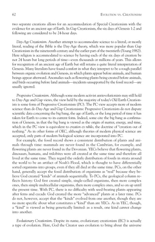 62                                                              EVOLUTION   VS.   CREATIONISM

two separate creations allows for an accommodation of Special Creationism with the
evidence for an ancient age of Earth. In Gap Creationism, the six days of Genesis 1:2 and
following are considered to be 24-hour days.

    Day-Age Creationism. Another attempt to accommodate science to a literal, or mostly
literal, reading of the Bible is the Day-Age theory, which was more popular than Gap
Creationism in the nineteenth century and the earlier part of the twentieth (Young 1982).
Here religion is accommodated to science by having each of the six days of creation be
not 24 hours but long periods of time—even thousands or millions of years. This allows
for recognition of an ancient age of Earth but still retains a quite literal interpretation of
Genesis. Many literalists have found comfort in what they interpret to be a rough parallel
between organic evolution and Genesis, in which plants appear before animals, and human
beings appear afterward. Anomalies such as flowering plants being created before animals,
and birds occurring before land animals—incidents unsupported by the fossil record—are
usually ignored.

    Progressive Creationism. Although some modern activist antievolutionists may still hold
to Day-Age and Gap views, the view held by the majority of today’s Old Earth Creation-
ists is some form of Progressive Creationism (PC). The PC view accepts more of modern
science than do Day-Age and Gap Creationisms: Progressive Creationists do not dispute
scientific data concerning the big bang, the age of Earth, or the long period of time it has
taken for Earth to come to its current form. Indeed, some cite the big bang as confirma-
tion of Genesis, in that the big bang is viewed as the origin of matter, energy, and time,
which in the PC view is equivalent to creation ex nihilo, the doctrine of “creation out of
nothing.” As in other forms of OEC, although theories of modern physical science are
accepted, only parts of modern biological science are incorporated into PC.
    For example, the fossil record shows a consistent distribution of plants and ani-
mals through time: mammals are never found in the Cambrian, for example, and
flowering plants are never found in the Devonian. YECs believe that flowering plants,
dinosaurs, humans, and trilobites were all created at the same time and therefore all
lived at the same time. They regard the orderly distribution of fossils in strata around
the world to be an artifact of Noah’s Flood, which is thought to have differentially
sorted organisms into groups, even if they all died at the same time. PCs, on the other
hand, generally accept the fossil distribution of organisms as “real” because they be-
lieve God created “kinds” of animals sequentially. To PCs, the geological column re-
flects history: God first created simple, single-celled organisms, then more complex
ones, then simple multicellular organisms, then more complex ones, and so on up until
the present time. With PC, there is no difficulty with seed-bearing plants appearing
after ferns and cycads: God created the more “advanced” plants at a later time. PCs
do not, however, accept that the “kinds” evolved from one another, though they are
no more specific about what constitutes a “kind” than are YECs. As in YEC, though,
a “kind” is viewed as being genetically limited: as a result, one kind cannot change
into another.

   Evolutionary Creationism. Despite its name, evolutionary creationism (EC) is actually
a type of evolution. Here, God the Creator uses evolution to bring about the universe
 