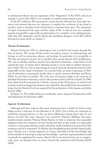 64                                                          EVOLUTION   VS.   CREATIONISM

to information theory into an exposition of the “linguistics” of the DNA code in an
attempt to prove that DNA is too complex to explain using natural causes.
   In the PC tradition, IDC proponents accept natural selection but deny that mu-
tation and natural selection are adequate to explain the evolution of one kind to
another, such as chordates from echinoderms or humans from apes. The emergence
of major anatomical body types and the origin of life, to choose just two examples
popular among IDCs, supposedly are phenomena “too complex” to be explained natu-
rally; thus IDC demands a role be left for the intelligent designer—God. IDC will be
discussed in more detail in chapter 7.

Theistic Evolutionism
    Theistic Evolution (TE) is a theological view in which God creates through the
laws of nature. TEs accept all the results of modern science, in anthropology and
biology as well as astronomy, physics, and geology. In particular, it is acceptable to
TEs that one species can give rise to another; they accept descent with modification.
TEs vary in whether and how much God is allowed to intervene—some believe God
created the laws of nature and is allowing events to occur with no further interven-
tion. Other TEs see God as intervening at critical intervals during the history of life
(especially in the origin of humans). In a recent book, an entire continuum of The-
istic Evolutionists is presented; clearly, there is much variation (Hewlett and Peters
2003). In one form or another, TE is the view of creation taught at the majority of
mainline Protestant seminaries, and it is the position of the Catholic Church. In 1996,
Pope John Paul II reiterated the Catholic version of the TE position, in which God
created, evolution happened, humans may indeed be descended from more primitive
forms, but the Hand of God was required for the production of the human soul (John
Paul II 1996).
    In Figure 3.1, TE is followed by two nontheistic views, Agnostic Evolutionism (AE)
and Materialist Evolutionism (ME).

Agnostic Evolutionism
   Although poll data indicate that most Americans have a belief in God or some
higher power, a minority do not (Kosmin et al. 2002). Just as there are variations in
worldview among believers, so also are there differences among those who do not
believe in God. The term “agnostic” was coined by “Darwin’s Bulldog,” the nine-
teenth-century scientist Thomas Henry Huxley, to refer to someone who suspended
judgment about the existence of God. Huxley felt that in this world, it is impossible
to know or even grasp ultimate reality; therefore neither belief in nor rejection of the
existence of God is warranted. To Huxley, the thoughtful person should suspend judg-
ment. Huxley was a strong supporter of science and believed that knowledge and
beliefs should be based upon empirical knowledge—and that supernaturalism would
eventually be supplanted by science. But he felt it was more honest not to categori-
cally reject an ultimate force or power beyond the material world (Huxley [2002]
1884).
 