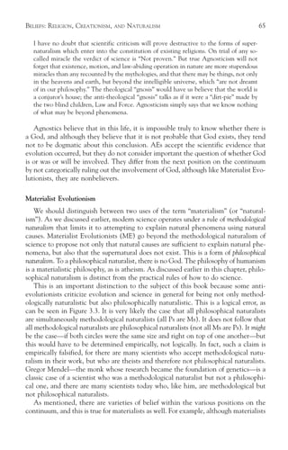 BELIEFS: RELIGION, CREATIONISM,    AND   NATURALISM                                             65

   I have no doubt that scientific criticism will prove destructive to the forms of super-
   naturalism which enter into the constitution of existing religions. On trial of any so-
   called miracle the verdict of science is “Not proven.” But true Agnosticism will not
   forget that existence, motion, and law-abiding operation in nature are more stupendous
   miracles than any recounted by the mythologies, and that there may be things, not only
   in the heavens and earth, but beyond the intelligible universe, which “are not dreamt
   of in our philosophy.” The theological “gnosis” would have us believe that the world is
   a conjuror’s house; the anti-theological “gnosis” talks as if it were a “dirt-pie” made by
   the two blind children, Law and Force. Agnosticism simply says that we know nothing
   of what may be beyond phenomena.

   Agnostics believe that in this life, it is impossible truly to know whether there is
a God, and although they believe that it is not probable that God exists, they tend
not to be dogmatic about this conclusion. AEs accept the scientific evidence that
evolution occurred, but they do not consider important the question of whether God
is or was or will be involved. They differ from the next position on the continuum
by not categorically ruling out the involvement of God, although like Materialist Evo-
lutionists, they are nonbelievers.

Materialist Evolutionism
    We should distinguish between two uses of the term “materialism” (or “natural-
ism”). As we discussed earlier, modern science operates under a rule of methodological
naturalism that limits it to attempting to explain natural phenomena using natural
causes. Materialist Evolutionists (ME) go beyond the methodological naturalism of
science to propose not only that natural causes are sufficient to explain natural phe-
nomena, but also that the supernatural does not exist. This is a form of philosophical
naturalism. To a philosophical naturalist, there is no God. The philosophy of humanism
is a materialistic philosophy, as is atheism. As discussed earlier in this chapter, philo-
sophical naturalism is distinct from the practical rules of how to do science.
    This is an important distinction to the subject of this book because some anti-
evolutionists criticize evolution and science in general for being not only method-
ologically naturalistic but also philosophically naturalistic. This is a logical error, as
can be seen in Figure 3.3. It is very likely the case that all philosophical naturalists
are simultaneously methodological naturalists (all Ps are Ms). It does not follow that
all methodological naturalists are philosophical naturalists (not all Ms are Ps). It might
be the case—if both circles were the same size and right on top of one another—but
this would have to be determined empirically, not logically. In fact, such a claim is
empirically falsified, for there are many scientists who accept methodological natu-
ralism in their work, but who are theists and therefore not philosophical naturalists.
Gregor Mendel—the monk whose research became the foundation of genetics—is a
classic case of a scientist who was a methodological naturalist but not a philosophi-
cal one, and there are many scientists today who, like him, are methodological but
not philosophical naturalists.
    As mentioned, there are varieties of belief within the various positions on the
continuum, and this is true for materialists as well. For example, although materialists
 