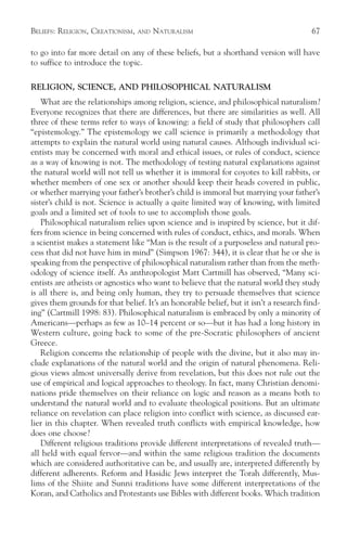 BELIEFS: RELIGION, CREATIONISM,   AND   NATURALISM                                      67

to go into far more detail on any of these beliefs, but a shorthand version will have
to suffice to introduce the topic.

RELIGION, SCIENCE, AND PHILOSOPHICAL NATURALISM
    What are the relationships among religion, science, and philosophical naturalism?
Everyone recognizes that there are differences, but there are similarities as well. All
three of these terms refer to ways of knowing: a field of study that philosophers call
“epistemology.” The epistemology we call science is primarily a methodology that
attempts to explain the natural world using natural causes. Although individual sci-
entists may be concerned with moral and ethical issues, or rules of conduct, science
as a way of knowing is not. The methodology of testing natural explanations against
the natural world will not tell us whether it is immoral for coyotes to kill rabbits, or
whether members of one sex or another should keep their heads covered in public,
or whether marrying your father’s brother’s child is immoral but marrying your father’s
sister’s child is not. Science is actually a quite limited way of knowing, with limited
goals and a limited set of tools to use to accomplish those goals.
    Philosophical naturalism relies upon science and is inspired by science, but it dif-
fers from science in being concerned with rules of conduct, ethics, and morals. When
a scientist makes a statement like “Man is the result of a purposeless and natural pro-
cess that did not have him in mind” (Simpson 1967: 344), it is clear that he or she is
speaking from the perspective of philosophical naturalism rather than from the meth-
odology of science itself. As anthropologist Matt Cartmill has observed, “Many sci-
entists are atheists or agnostics who want to believe that the natural world they study
is all there is, and being only human, they try to persuade themselves that science
gives them grounds for that belief. It’s an honorable belief, but it isn’t a research find-
ing” (Cartmill 1998: 83). Philosophical naturalism is embraced by only a minority of
Americans—perhaps as few as 10–14 percent or so—but it has had a long history in
Western culture, going back to some of the pre-Socratic philosophers of ancient
Greece.
    Religion concerns the relationship of people with the divine, but it also may in-
clude explanations of the natural world and the origin of natural phenomena. Reli-
gious views almost universally derive from revelation, but this does not rule out the
use of empirical and logical approaches to theology. In fact, many Christian denomi-
nations pride themselves on their reliance on logic and reason as a means both to
understand the natural world and to evaluate theological positions. But an ultimate
reliance on revelation can place religion into conflict with science, as discussed ear-
lier in this chapter. When revealed truth conflicts with empirical knowledge, how
does one choose?
    Different religious traditions provide different interpretations of revealed truth—
all held with equal fervor—and within the same religious tradition the documents
which are considered authoritative can be, and usually are, interpreted differently by
different adherents. Reform and Hasidic Jews interpret the Torah differently, Mus-
lims of the Shiite and Sunni traditions have some different interpretations of the
Koran, and Catholics and Protestants use Bibles with different books. Which tradition
 