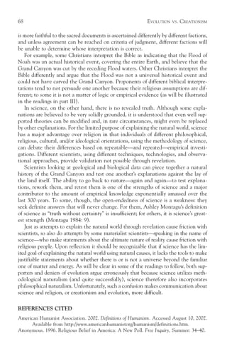 68                                                            EVOLUTION   VS.   CREATIONISM

is more faithful to the sacred documents is ascertained differently by different factions,
and unless agreement can be reached on criteria of judgment, different factions will
be unable to determine whose interpretation is correct.
   For example, some Christians interpret the Bible as indicating that the Flood of
Noah was an actual historical event, covering the entire Earth, and believe that the
Grand Canyon was cut by the receding Flood waters. Other Christians interpret the
Bible differently and argue that the Flood was not a universal historical event and
could not have carved the Grand Canyon. Proponents of different biblical interpre-
tations tend to not persuade one another because their religious assumptions are dif-
ferent; to some it is not a matter of logic or empirical evidence (as will be illustrated
in the readings in part III).
   In science, on the other hand, there is no revealed truth. Although some expla-
nations are believed to be very solidly grounded, it is understood that even well sup-
ported theories can be modified and, in rare circumstances, might even be replaced
by other explanations. For the limited purpose of explaining the natural world, science
has a major advantage over religion in that individuals of different philosophical,
religious, cultural, and/or ideological orientations, using the methodology of science,
can debate their differences based on repeatable—and repeated—empirical investi-
gations. Different scientists, using different techniques, technologies, and observa-
tional approaches, provide validation not possible through revelation.
   Scientists looking at geological and biological data can piece together a natural
history of the Grand Canyon and test one another’s explanations against the lay of
the land itself. The ability to go back to nature—again and again—to test explana-
tions, rework them, and retest them is one of the strengths of science and a major
contributor to the amount of empirical knowledge exponentially amassed over the
last 300 years. To some, though, the open-endedness of science is a weakness: they
seek definite answers that will never change. For them, Ashley Montagu’s definition
of science as “truth without certainty” is insufficient; for others, it is science’s great-
est strength (Montagu 1984: 9).
   Just as attempts to explain the natural world through revelation cause friction with
scientists, so also do attempts by some materialist scientists—speaking in the name of
science—who make statements about the ultimate nature of reality cause friction with
religious people. Upon reflection it should be recognizable that if science has the lim-
ited goal of explaining the natural world using natural causes, it lacks the tools to make
justifiable statements about whether there is or is not a universe beyond the familiar
one of matter and energy. As will be clear in some of the readings to follow, both sup-
porters and deniers of evolution argue erroneously that because science utilizes meth-
odological naturalism (and quite successfully), science therefore also incorporates
philosophical naturalism. Unfortunately, such a confusion makes communication about
science and religion, or creationism and evolution, more difficult.

REFERENCES CITED
American Humanist Association. 2002. Definitions of Humanism. Accessed August 10, 2002.
      Available from http://www.americanhumanistorg/humanism/definitions.htm.
Anonymous. 1996. Religious Belief in America: A New Poll. Free Inquiry, Summer: 34–40.
 