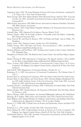 BELIEFS: RELIGION, CREATIONISM,     AND   NATURALISM                                            69

Augustine, Saint. 1982. The Literal Meaning of Genesis (De Genesi ad Litteram), translated by
       J. H. Taylor. Vol. 1. New York: Newman Press.
Barna, George. 2001. Born-Again Christians. Barna Research Group, April 19, 2001. Accessed
       October 19, 2003. Available from http://www.barna.org/cgi-bin/PageCategory.asp?
       CategoryID=8.
Bible-Science Association. 1985. Bible-Science Association Conference Schedule. Cleveland,
       OH: Bible-Science Association.
Carneiro, Robert. 1983. Origin Myths. Pamphlet. Berkeley, CA: National Center for Science
       Education, Inc.
Cartmill, Matt. 1998. Oppressed by Evolution. Discover, March: 78–83.
Darwin, Charles. 1966. On the Origin of Species: A Facsimile of the First Edition. Cambridge,
       MA: Harvard University Press.
Davis, Percival W., and Dean H. Kenyon. 1993. Of Pandas and People, 2nd ed. Dallas, TX:
       Haughton.
Eiseley, Loren. 1961. Darwin’s Century. Garden City, NY: Doubleday.
Gallup, George. 2001. Poll Topics and Trends. Accessed January 1, 2002. Available from
       www.gallup.com/poll/topics/religion2.asp.
Hewlett, Martinez, and Ted Peters. 2003. Evolution from Creation to New Creation. Nashville,
       TN: Abingdon Press.
Humphreys, D. Russell. 2002. The Battle for the Cosmic Center. Acts and Facts Impact, August:
       a–c.
Huxley, Thomas H. 1884. Agnosticism: A Symposium. The Agnostic Annual 1. Also available
        on the Web at http://aleph0.clarku.edu/huxley/UnColl/Rdetc/AgnAnn.html.
Hyers, Conrad. 1983. Biblical Literalism: Constricting the Cosmic Dance. In Is God a
        Creationist? The Religious Case Against Creation-Science, edited by R. M. Frye. New York:
        Scribner’s.
John Paul II. 1996. Magisterium. L’Osservatore Romano, October 30, 3, 7.
Kaufmann, D. A. 1985. Geocentricity: A Creationist Consideration. The Christian News 23
        (21): 7.
Kosmin, Barry A., and Seymour P. Lachman. 1993. One Nation Under God. New York: Crown.
Kosmin, Barry A., Egon Mayer, and Arieta Keysar. 2002. American Religious Identification Sur-
        vey 2001 (pdf). Graduate Center of the City University of New York, 2001. Accessed
        March 10, 2002. http://www.gc.cuny.edu/studies/aris.pdf.
Leeming, David A., and Margaret Leeming. 1994. A Dictionary of Creation Myths. New York:
        Oxford University Press.
Martin, Douglas. 2001. Charles Johnson, 76, Proponent of Flat Earth. New York Times, March
        25, Section 1, p.44.
McIver, Thomas. 1988. Anti-Evolution: An Annotated Bibliography. Jefferson, NC: McFarland.
Montagu, M. F. Ashley. 1984. Science and Creationism. New York: Oxford University Press.
Paley, William. 1803. Natural Theology: Or, Evidences of the Existence and Attributes of the Deity,
        Collected from the Appearances of Nature, 5th ed. London: Faulder.
Raman, V. V. 1998–1999. A Hindu View on Science and Spirituality. Science and Spirit 9 (5):
        6–7.
Robinson, G. L. 1913. Leaders of Israel. New York: Association Press.
Sarna, Nahum M. 1983. Understanding Creation in Genesis. In Is God a Creationist? The
        Religious Case Against Creation-Science, edited by R. M. Frye. New York: Scribner’s.
Schadewald, Robert J. 1981–1982. Scientific Creationism, Geocentricity, and the Flat Earth.
        Skeptical Inquirer 6 (2): 41–48.
 