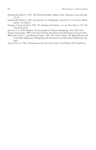 70                                                              EVOLUTION   VS.   CREATIONISM

Schadewald, Robert J. 1987. The Flat-Earth Bible. Bulletin of the Tychonian Society 44, July:
      27–39.
Schadewald, Robert J. 1991. Introduction. In A Reparation, edited by C. S. De Ford. Wash-
      ington: Ye Galleon.
Simpson, George Gaylord. 1967. The Meaning of Evolution, rev. ed. New Haven, CT: Yale
      University Press.
Stevens, P., Jr. 1996. Religion. In Encyclopedia of Cultural Anthropology. New York: Holt.
Toumey, Christopher. 1994. God’s Own Scientists. New Brunswick, NJ: Rutgers University Press.
Whitcomb, John C., and Henry R. Morris. 1961. The Genesis Flood: The Biblical Record and
      Its Scientific Implications. Phillipsburg, NJ: Presbyterian and Reformed Publishing Com-
      pany.
Young, Davis A. 1982. Christianity and the Age of the Earth. Grand Rapids, MI: Zondervan.
 