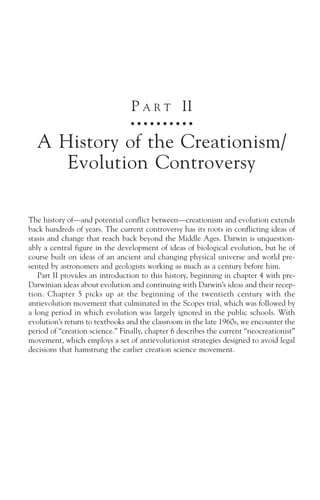 P A R T II
                                 ○ ○ ○ ○ ○ ○ ○ ○ ○ ○



  A History of the Creationism/
     Evolution Controversy

The history of—and potential conflict between—creationism and evolution extends
back hundreds of years. The current controversy has its roots in conflicting ideas of
stasis and change that reach back beyond the Middle Ages. Darwin is unquestion-
ably a central figure in the development of ideas of biological evolution, but he of
course built on ideas of an ancient and changing physical universe and world pre-
sented by astronomers and geologists working as much as a century before him.
   Part II provides an introduction to this history, beginning in chapter 4 with pre-
Darwinian ideas about evolution and continuing with Darwin’s ideas and their recep-
tion. Chapter 5 picks up at the beginning of the twentieth century with the
antievolution movement that culminated in the Scopes trial, which was followed by
a long period in which evolution was largely ignored in the public schools. With
evolution’s return to textbooks and the classroom in the late 1960s, we encounter the
period of “creation science.” Finally, chapter 6 describes the current “neocreationist”
movement, which employs a set of antievolutionist strategies designed to avoid legal
decisions that hamstrung the earlier creation science movement.
 