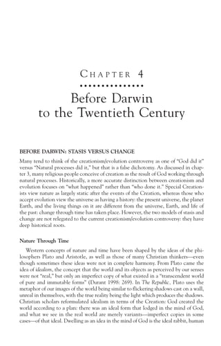 CHAPTER 4
                             ○ ○ ○ ○ ○ ○ ○ ○ ○ ○ ○ ○ ○ ○ ○



              Before Darwin
        to the Twentieth Century

BEFORE DARWIN: STASIS VERSUS CHANGE
Many tend to think of the creationism/evolution controversy as one of “God did it”
versus “Natural processes did it,” but that is a false dichotomy. As discussed in chap-
ter 3, many religious people conceive of creation as the result of God working through
natural processes. Historically, a more accurate distinction between creationism and
evolution focuses on “what happened” rather than “who done it.” Special Creation-
ists view nature as largely static after the events of the Creation, whereas those who
accept evolution view the universe as having a history: the present universe, the planet
Earth, and the living things on it are different from the universe, Earth, and life of
the past: change through time has taken place. However, the two models of stasis and
change are not relegated to the current creationism/evolution controversy: they have
deep historical roots.

Nature Through Time
   Western concepts of nature and time have been shaped by the ideas of the phi-
losophers Plato and Aristotle, as well as those of many Christian thinkers—even
though sometimes these ideas were not in complete harmony. From Plato came the
idea of idealism, the concept that the world and its objects as perceived by our senses
were not “real,” but only an imperfect copy of what existed in a “transcendent world
of pure and immutable forms” (Durant 1998: 269). In The Republic, Plato uses the
metaphor of our images of the world being similar to flickering shadows cast on a wall,
unreal in themselves, with the true reality being the light which produces the shadows.
Christian scholars reformulated idealism in terms of the Creation: God created the
world according to a plan: there was an ideal form that lodged in the mind of God,
and what we see in the real world are merely variants—imperfect copies in some
cases—of that ideal. Dwelling as an idea in the mind of God is the ideal rabbit, human
 