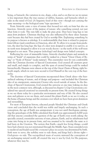 74                                                           EVOLUTION   VS.   CREATIONISM

being, or barnacle: the variation in size, shape, color, and so on that we see in nature
is less important than the true essence of rabbits, humans, and barnacles which re-
sides in the mind of God. (A linguistic fossil of this view—though not carrying the
same meaning—is the biological term “type specimen.”)
    From Aristotle came a view of nature that focused not only on form but also on
function. Aristotle wrote of the purpose of nature: why something existed, not just
what form it took. The rain falls to make the grass grow. Deer have long legs to run
away from predators. Christian theology was also influenced by these ideas: humans
exist because they had been created by God to worship Him. Explaining something by
its purpose is known as teleology. It is understandable that form is related to purpose:
form follows (and contributes to) function, after all. To allow it to escape from preda-
tors, the deer has long legs: the legs of a deer were designed to enable it to survive, as
its teeth were designed to allow it to eat woody shoots—as the teeth of the wolf were
designed to eat meat. Thus purpose (teleology) and design were linked concepts.
    Reflecting his view of immutable forms, Aristotle classified plants and animals in
terms of “kinds” of organisms that could be ranked in a linear “Great Chain of Be-
ing,” or “Scale of Nature” (scala naturae). This essentialist view fit very comfortably
with the Christian doctrine of Special Creationism. God created all creatures great
and small, and simple to complex, and the span of created beings could be ranked
hierarchically. Humans were almost at the top of the Great Chain of Being, right be-
neath angels, which in turn were second to God Himself at the very top of the hier-
archy.
    The doctrine of Special Creationism incorporated these Greek ideas—the hier-
archical ordering of nature, and of design and purpose—and included the Christian
idea of an omnipotent, omniscient Creator who stood outside of nature. In the the-
ology of Special Creationism, God created the universe at one time (taking six days
in the most common view, although, as discussed in chapter 3, Gap Creationism con-
sidered two special creations) in essentially its present form. He created living things
as we see them today for a particular environment and way of life. He also created
stars and galaxies as we see them, and created the planet Earth as we see it today, as
the home of human beings and the creatures over which we have been given dominion
and stewardship.
    For most of European history, educated people blended the Christian and Greek
views and concluded that the world was stable and largely unchanging. In such a
conception, the age of Earth was unimportant: it was not until theologians untang-
ling the genealogies of the Bible calculated that Earth was approximately 6,000 years
old that anyone considered the question of the age of Earth even worth asking: the
specially created, essentialist universe of stars, planets, Earth, and its inhabitants had
come into being in its present form, and was assumed to be virtually the same as it
had been at the Creation. The notion that Earth—much less living things—could
have had a history was not entertained through the Middle Ages. Stasis extended even
to medieval and feudal social life: everyone’s place in society was determined by birth.
Serfs were to serve, the nobility were to rule them, and kings had a divine right—
God-given—to rule. The sociopolitical stasis of society mirrored the conception of
an unchanging natural world, all created the way it was by God, for His purposes,
whatever they may be.
 