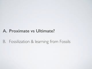 A. Proximate vs Ultimate?
B. Fossilization & learning from Fossils
 
