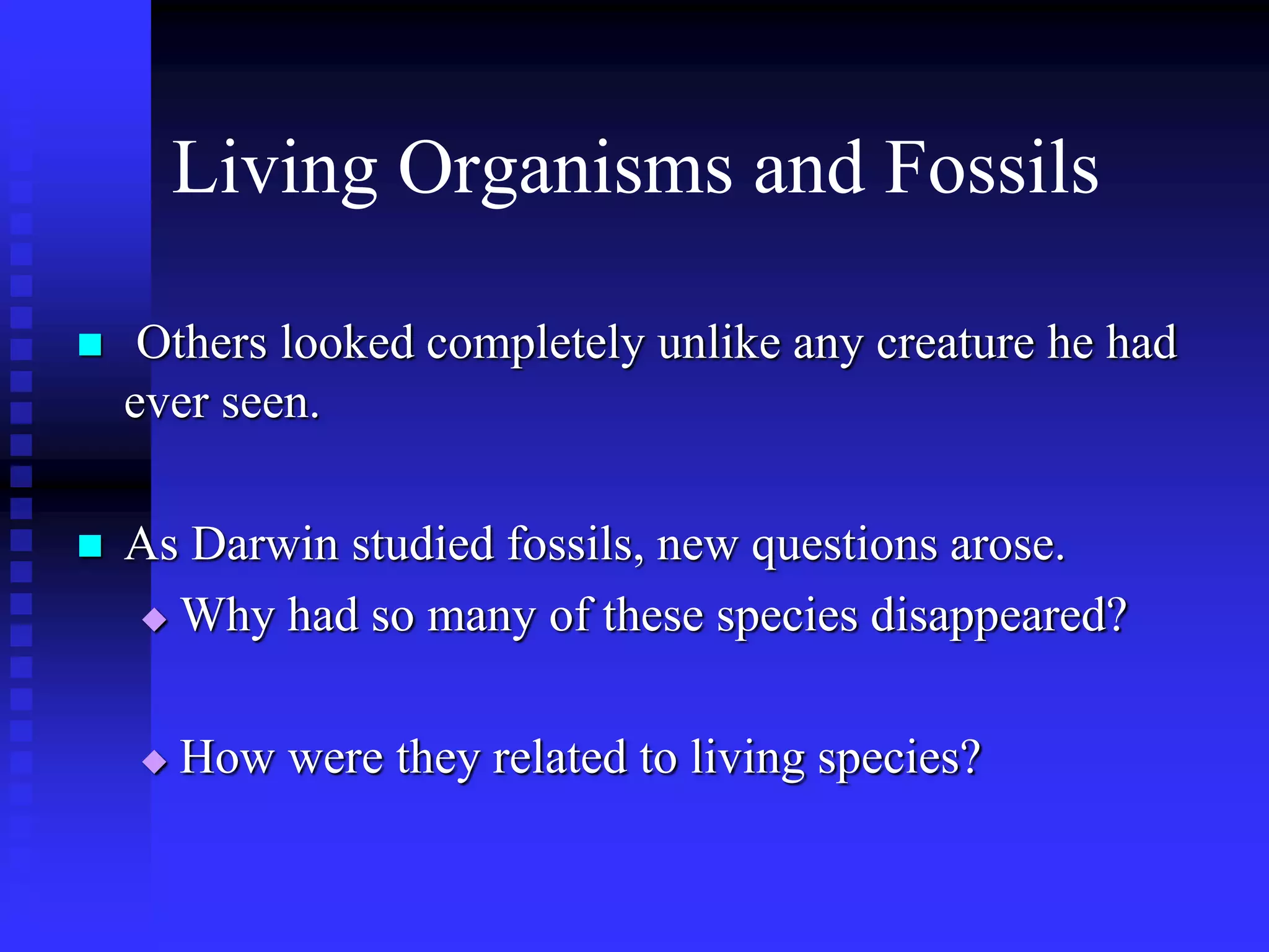 Living Organisms and Fossils
 Others looked completely unlike any creature he had
ever seen.
 As Darwin studied fossils, new questions arose.
 Why had so many of these species disappeared?
 How were they related to living species?
 
