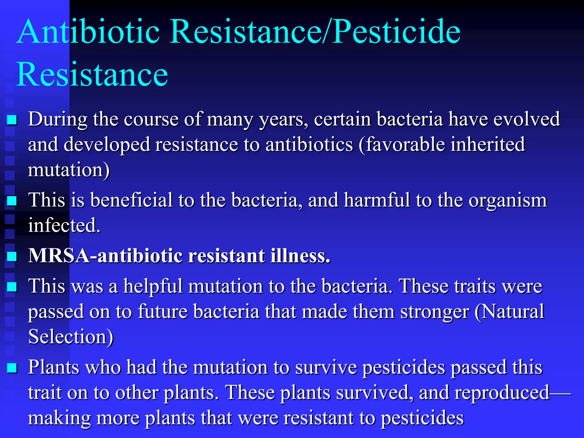 Antibiotic Resistance/Pesticide
Resistance
 During the course of many years, certain bacteria have evolved
and developed resistance to antibiotics (favorable inherited
mutation)
 This is beneficial to the bacteria, and harmful to the organism
infected.
 MRSA-antibiotic resistant illness.
 This was a helpful mutation to the bacteria. These traits were
passed on to future bacteria that made them stronger (Natural
Selection)
 Plants who had the mutation to survive pesticides passed this
trait on to other plants. These plants survived, and reproduced—
making more plants that were resistant to pesticides
 