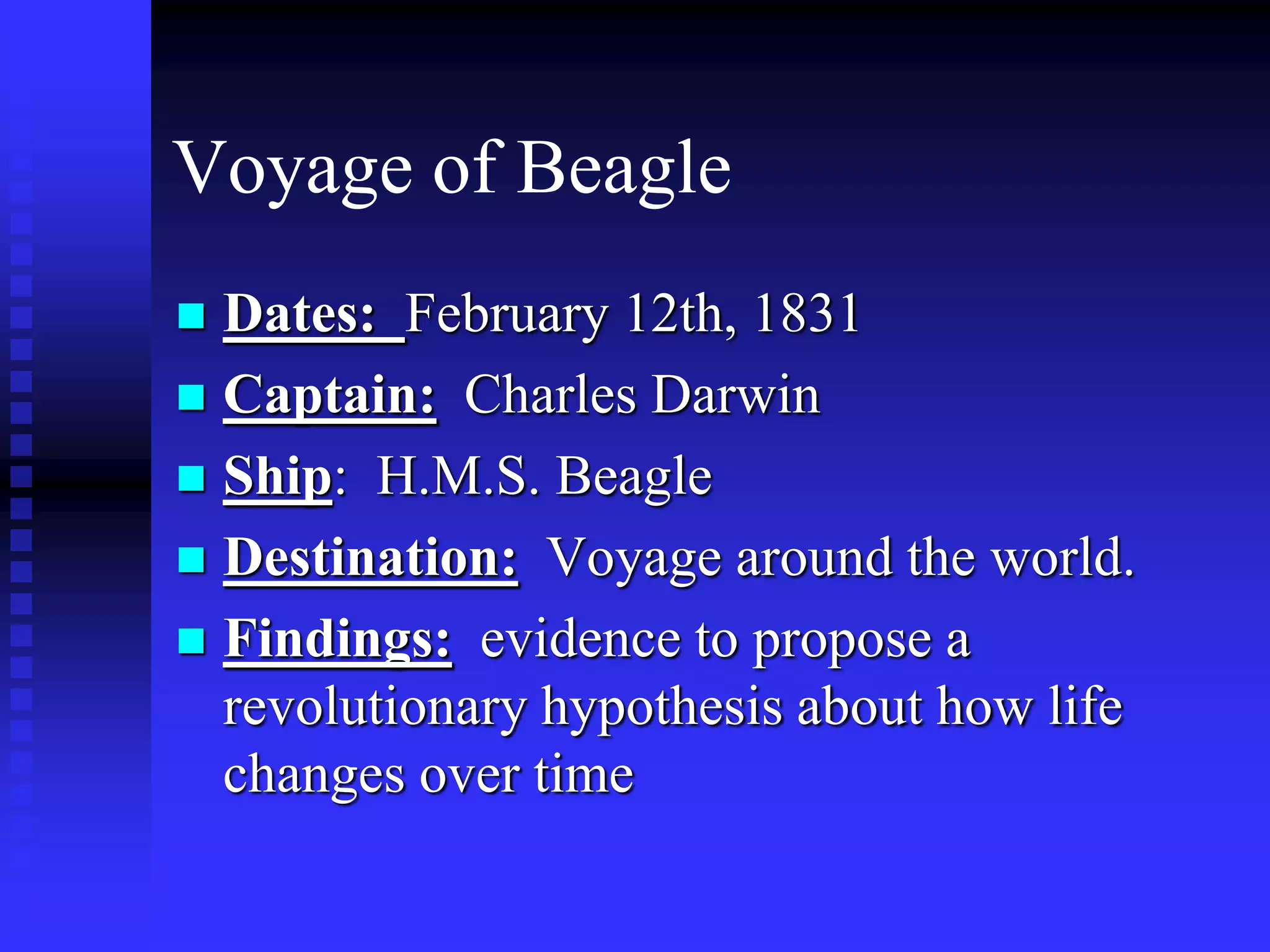 Voyage of Beagle
 Dates: February 12th, 1831
 Captain: Charles Darwin
 Ship: H.M.S. Beagle
 Destination: Voyage around the world.
 Findings: evidence to propose a
revolutionary hypothesis about how life
changes over time
 