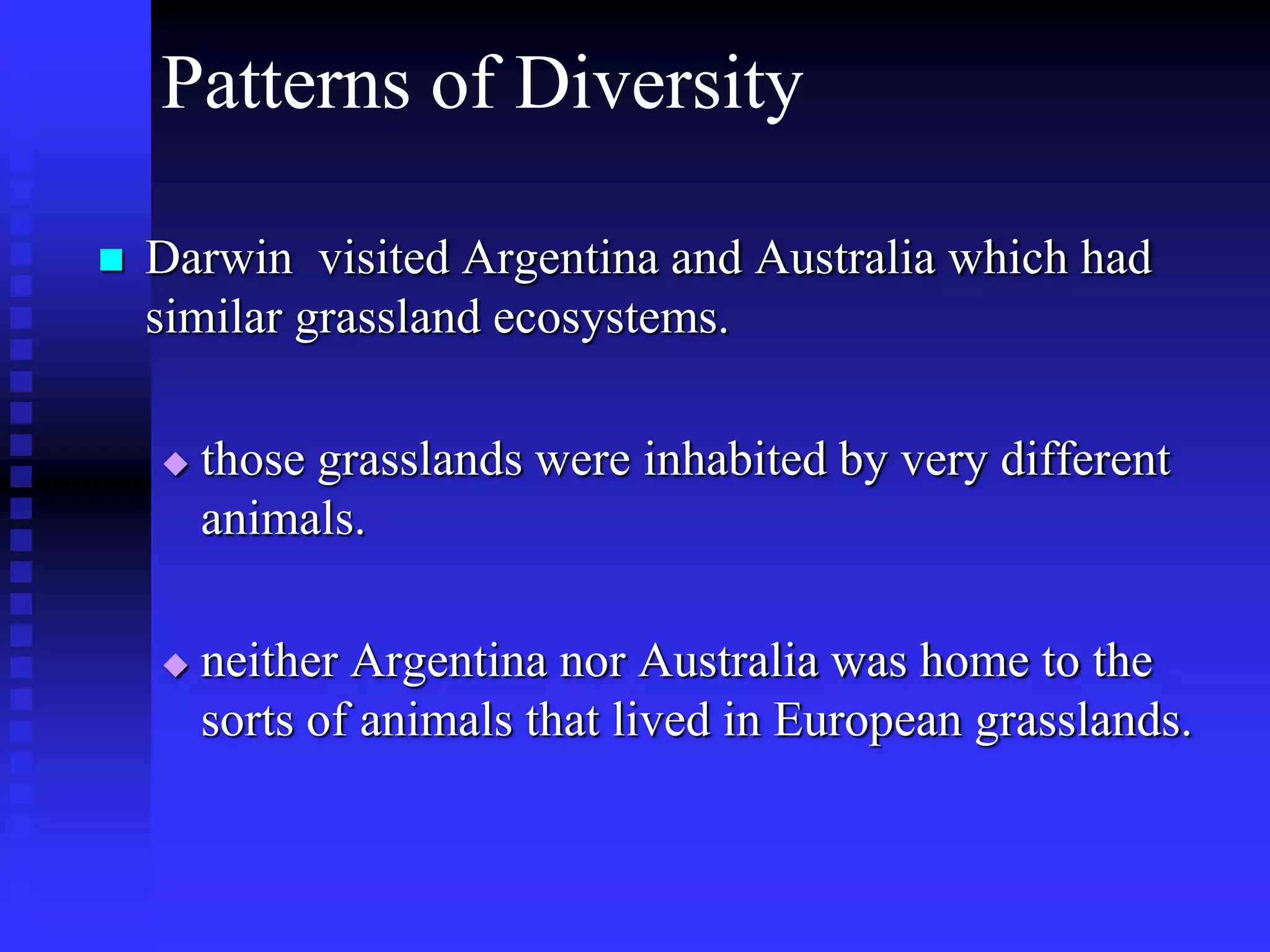 Patterns of Diversity
 Darwin visited Argentina and Australia which had
similar grassland ecosystems.
 those grasslands were inhabited by very different
animals.
 neither Argentina nor Australia was home to the
sorts of animals that lived in European grasslands.
 
