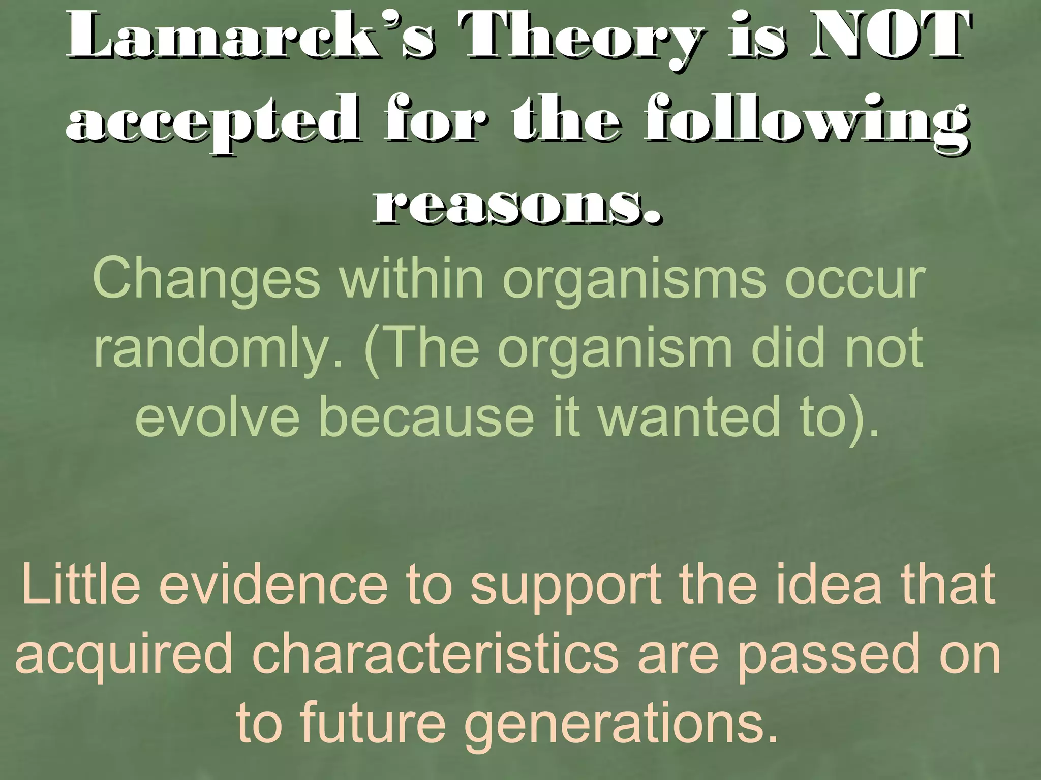 Lamarck’s Theory is NOTLamarck’s Theory is NOT
accepted for the followingaccepted for the following
reasons.reasons.
Changes within organisms occur
randomly. (The organism did not
evolve because it wanted to).
Little evidence to support the idea that
acquired characteristics are passed on
to future generations.
 