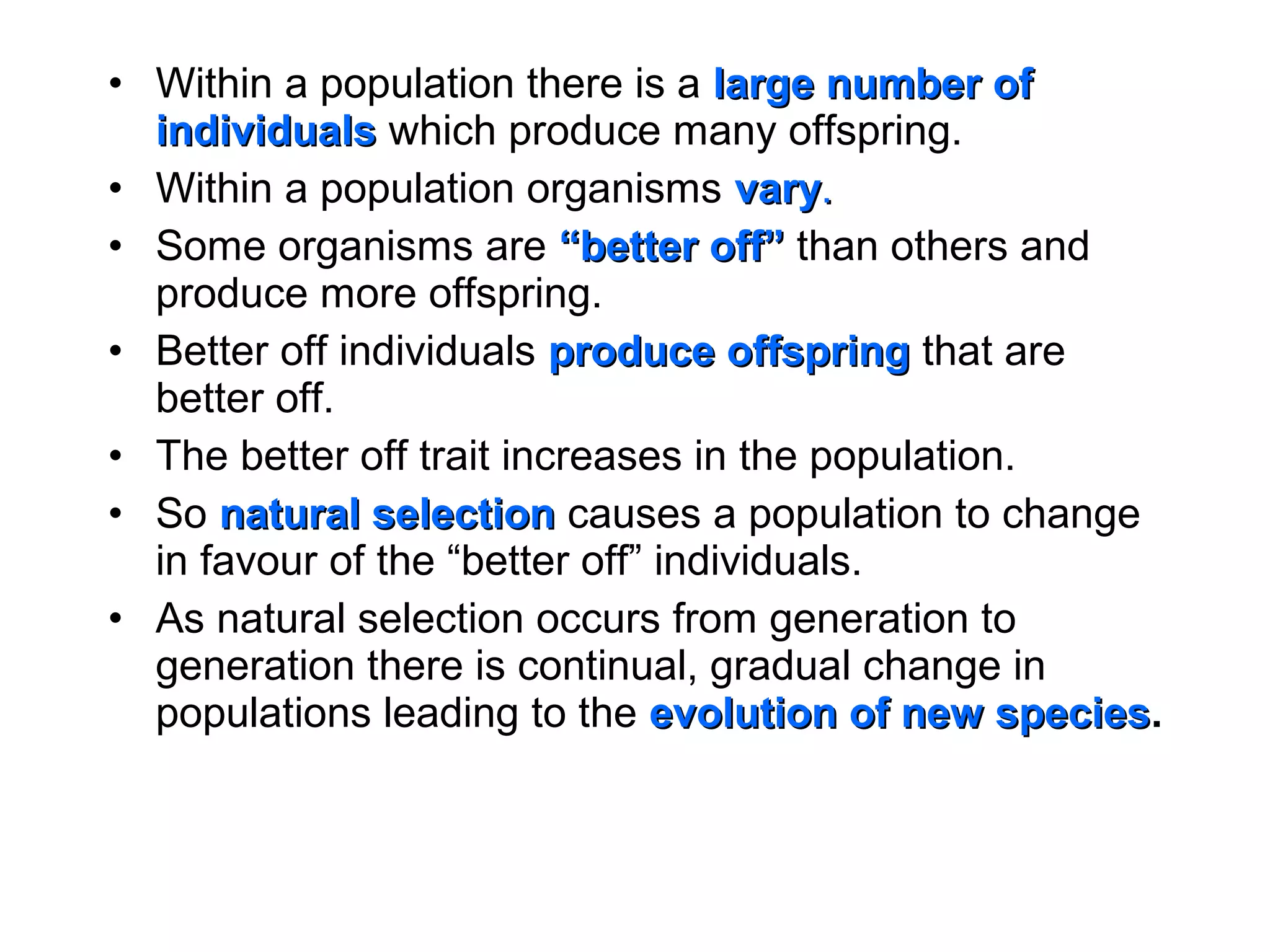 • Within a population there is a large number oflarge number of
individualsindividuals which produce many offspring.
• Within a population organisms varyvary..
• Some organisms are “better off”“better off” than others and
produce more offspring.
• Better off individuals produce offspringproduce offspring that are
better off.
• The better off trait increases in the population.
• So natural selectionnatural selection causes a population to change
in favour of the “better off” individuals.
• As natural selection occurs from generation to
generation there is continual, gradual change in
populations leading to the evolution of new speciesevolution of new species.
 