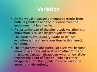 Variation
• An individual organism's phenotype results from
both its genotype and the influence from the
environment it has lived in.
• A substantial part of the phenotypic variation in a
population is caused by genotypic variation.
• The modern evolutionary synthesis defines
evolution as the change over time in this genetic
variation.
• The frequency of one particular allele will become
more or less prevalent relative to other forms of
that gene. Variation disappears when a new allele
reaches the point of fixation—when it either
disappears from the population or replaces the
ancestral allele entirely.
 