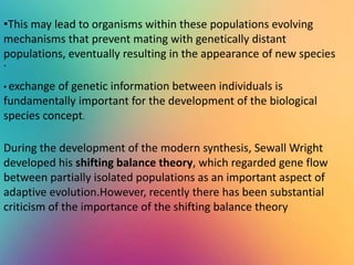 .
•This may lead to organisms within these populations evolving
mechanisms that prevent mating with genetically distant
populations, eventually resulting in the appearance of new species
• exchange of genetic information between individuals is
fundamentally important for the development of the biological
species concept.
During the development of the modern synthesis, Sewall Wright
developed his shifting balance theory, which regarded gene flow
between partially isolated populations as an important aspect of
adaptive evolution.However, recently there has been substantial
criticism of the importance of the shifting balance theory
 