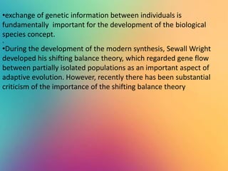 .
•exchange of genetic information between individuals is
fundamentally important for the development of the biological
species concept.
•During the development of the modern synthesis, Sewall Wright
developed his shifting balance theory, which regarded gene flow
between partially isolated populations as an important aspect of
adaptive evolution. However, recently there has been substantial
criticism of the importance of the shifting balance theory
 