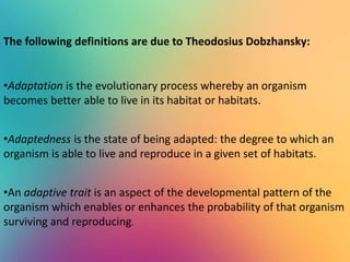 The following definitions are due to Theodosius Dobzhansky:
•Adaptation is the evolutionary process whereby an organism
becomes better able to live in its habitat or habitats.
•Adaptedness is the state of being adapted: the degree to which an
organism is able to live and reproduce in a given set of habitats.
•An adaptive trait is an aspect of the developmental pattern of the
organism which enables or enhances the probability of that organism
surviving and reproducing.
 