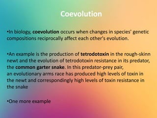 Coevolution
•In biology, coevolution occurs when changes in species' genetic
compositions reciprocally affect each other's evolution.
•An example is the production of tetrodotoxin in the rough-skinn
newt and the evolution of tetrodotoxin resistance in its predator,
the common garter snake. In this predator-prey pair,
an evolutionary arms race has produced high levels of toxin in
the newt and correspondingly high levels of toxin resistance in
the snake
•One more example
 