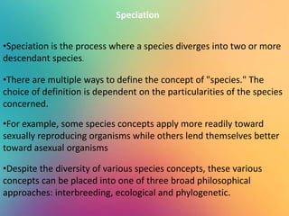Speciation
•Speciation is the process where a species diverges into two or more
descendant species.
•There are multiple ways to define the concept of "species." The
choice of definition is dependent on the particularities of the species
concerned.
•For example, some species concepts apply more readily toward
sexually reproducing organisms while others lend themselves better
toward asexual organisms
•Despite the diversity of various species concepts, these various
concepts can be placed into one of three broad philosophical
approaches: interbreeding, ecological and phylogenetic.
 