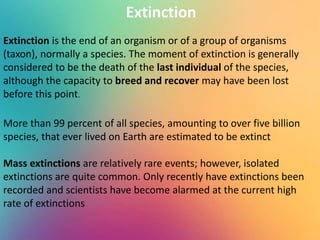 Extinction
Extinction is the end of an organism or of a group of organisms
(taxon), normally a species. The moment of extinction is generally
considered to be the death of the last individual of the species,
although the capacity to breed and recover may have been lost
before this point.
More than 99 percent of all species, amounting to over five billion
species, that ever lived on Earth are estimated to be extinct
Mass extinctions are relatively rare events; however, isolated
extinctions are quite common. Only recently have extinctions been
recorded and scientists have become alarmed at the current high
rate of extinctions
 