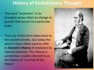History of Evolutionary Thought
• The word "evolution" in its
broadest sense refers to change or
growth that occurs in a particular
order.
• That use of the term dates back to
the ancient Greeks, but today the
word is more often used to refer
to Darwin's theory of evolution by
natural selection. This theory is
sometimes crudely referred to as
the theory of "survival of the
fittest.“
 