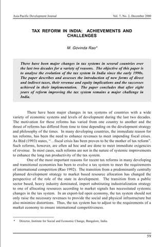 Asia-Pacific Development Journal Vol. 7, No. 2, December 2000
59
TAX REFORM IN INDIA: ACHIEVEMENTS AND
CHALLENGES
M. Govinda Rao*
There have been major changes in tax systems in several countries over
the last two decades for a variety of reasons. The objective of this paper is
to analyse the evolution of the tax system in India since the early 1990s.
The paper describes and assesses the introduction of new forms of direct
and indirect taxes, their revenue and equity implications and the successes
achieved in their implementation. The paper concludes that after eight
years of reform improving the tax system remains a major challenge in
India.
There have been major changes in tax systems of countries with a wide
variety of economic systems and levels of development during the last two decades.
The motivation for these reforms has varied from one country to another and the
thrust of reforms has differed from time to time depending on the development strategy
and philosophy of the times. In many developing countries, the immediate reason for
tax reforms, has been the need to enhance revenues to meet impending fiscal crises.
As Bird (1993) states, “…fiscal crisis has been proven to be the mother of tax reform”.
Such reforms, however, are often ad hoc and are done to meet immediate exigencies
of revenue. In most cases, such reforms are not in the nature of systemic improvements
to enhance the long run productivity of the tax system.
One of the most important reasons for recent tax reforms in many developing
and transitional economies has been to evolve a tax system to meet the requirements
of international competition (Rao 1992). The transition from a predominantly centrally
planned development strategy to market based resource allocation has changed the
perspective of the role of the state in development. The transition from a public
sector based, heavy industry dominated, import substituting industrialization strategy
to one of allocating resources according to market signals has necessitated systemic
changes in the tax system. In an export-led open economy, the tax system should not
only raise the necessary revenues to provide the social and physical infrastructure but
also minimize distortions. Thus, the tax system has to adjust to the requirements of a
market economy to ensure international competitiveness.
* Director, Institute for Social and Economic Change, Bangalore, India.
 