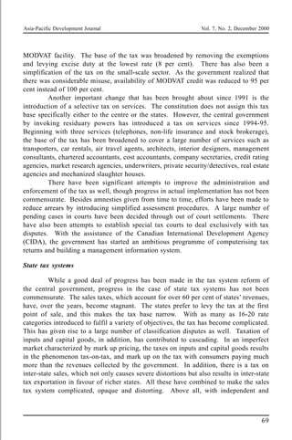 Asia-Pacific Development Journal Vol. 7, No. 2, December 2000
69
MODVAT facility. The base of the tax was broadened by removing the exemptions
and levying excise duty at the lowest rate (8 per cent). There has also been a
simplification of the tax on the small-scale sector. As the government realized that
there was considerable misuse, availability of MODVAT credit was reduced to 95 per
cent instead of 100 per cent.
Another important change that has been brought about since 1991 is the
introduction of a selective tax on services. The constitution does not assign this tax
base specifically either to the centre or the states. However, the central government
by invoking residuary powers has introduced a tax on services since 1994-95.
Beginning with three services (telephones, non-life insurance and stock brokerage),
the base of the tax has been broadened to cover a large number of services such as
transporters, car rentals, air travel agents, architects, interior designers, management
consultants, chartered accountants, cost accountants, company secretaries, credit rating
agencies, market research agencies, underwriters, private security/detectives, real estate
agencies and mechanized slaughter houses.
There have been significant attempts to improve the administration and
enforcement of the tax as well, though progress in actual implementation has not been
commensurate. Besides amnesties given from time to time, efforts have been made to
reduce arrears by introducing simplified assessment procedures. A large number of
pending cases in courts have been decided through out of court settlements. There
have also been attempts to establish special tax courts to deal exclusively with tax
disputes. With the assistance of the Canadian International Development Agency
(CIDA), the government has started an ambitious programme of computerising tax
returns and building a management information system.
State tax systems
While a good deal of progress has been made in the tax system reform of
the central government, progress in the case of state tax systems has not been
commensurate. The sales taxes, which account for over 60 per cent of states’ revenues,
have, over the years, become stagnant. The states prefer to levy the tax at the first
point of sale, and this makes the tax base narrow. With as many as 16-20 rate
categories introduced to fulfil a variety of objectives, the tax has become complicated.
This has given rise to a large number of classification disputes as well. Taxation of
inputs and capital goods, in addition, has contributed to cascading. In an imperfect
market characterized by mark up pricing, the taxes on inputs and capital goods results
in the phenomenon tax-on-tax, and mark up on the tax with consumers paying much
more than the revenues collected by the government. In addition, there is a tax on
inter-state sales, which not only causes severe distortions but also results in inter-state
tax exportation in favour of richer states. All these have combined to make the sales
tax system complicated, opaque and distorting. Above all, with independent and
 