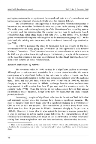 Asia-Pacific Development Journal Vol. 7, No. 2, December 2000
70
overlapping commodity tax systems at the central and state levels3, co-ordinated and
harmonized development of domestic trade taxes has become difficult.
The Government of India appointed a study group to recommend measures to
harmonise and rationalize the domestic trade tax system in the country (India 1994).
The study group made a thorough analysis of the distortions of the prevailing system
of taxation and has recommended the gradual moving over to destination based,
consumption type value added taxes at the state level. At the central level, the study
group recommended complete switching over to the manufacturing stage VAT. At the
state level, the existing sales taxes were to be transformed into retail stage destination
type VAT.
In order to persuade the states to rationalise their tax systems on the lines
recommended by the study group the Government of India appointed a state Finance
Ministers’ Committee. The Committee has made recommendations to switch over to
the VAT in a given time frame through stages. Unfortunately, in spite of the consensus
on the need for reforms in the sales tax systems at the state level, there has been very
little action in terms of actual rationalization.
Revenue implications of reforms
The economic crisis of 1991 resulted in a significant decline in revenues.
Although the tax reforms were intended to be a revenue neutral exercise, the natural
consequence of a significant decline in tax rates was to reduce revenues. As there
was no commensurate increase in the tax base, the revenue naturally showed a declining
trend. Thus, the tax-GDP ratio, which was over 16 per cent in 1990-91, declined
sharply to less than 14 per cent in 1993-94. Although thereafter there has been some
improvement, it still remains less than 15 per cent and this remains a matter for
concern (India 1994). Thus, the reforms in the Indian context have in fact, caused
an immediate loss of revenues, though in the next few years, they are likely to reach
pre-reform levels.
Interestingly, in spite of significant reductions in the rates of both individual
and corporate income taxes, the revenues have shown a significant increase. The
share of revenue from direct taxes showed a significant increase as a proportion of
GDP as well as total tax revenue. The contribution of revenue from direct taxes,
which was less than 14 per cent in 1990-91, increased sharply to 24 per cent in
1997-98. However, it is not clear to what extent the increase in revenue productivity
is due to increase in public sector wages following the implementation of pay
commission recommendations, how much of this is attributable to better compliance
arising from lower marginal tax rates and how much due to administrative measures.
3 There is also a commodity tax at the local level called “octroi”. This is a tax on the entry of goods into
a local area for consumption, use or sale. This tax is levied by urban local bodies and is levied in many
states.
 