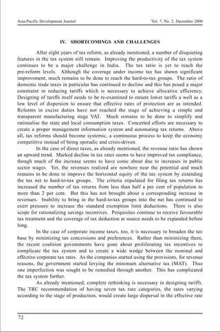 Asia-Pacific Development Journal Vol. 7, No. 2, December 2000
72
IV. SHORTCOMINGS AND CHALLENGES
After eight years of tax reform, as already mentioned, a number of disquieting
features in the tax system still remain. Improving the productivity of the tax system
continues to be a major challenge in India. The tax ratio is yet to reach the
pre-reform levels. Although the coverage under income tax has shown significant
improvement, much remains to be done to reach the hard-to-tax groups. The ratio of
domestic trade taxes in particular has continued to decline and this has posed a major
constraint in reducing tariffs which is necessary to achieve allocative efficiency.
Designing of tariffs itself needs to be re-examined to ensure lower tariffs a well as a
low level of dispersion to ensure that effective rates of protection are as intended.
Reforms in excise duties have not reached the stage of achieving a simple and
transparent manufacturing stage VAT. Much remains to be done to simplify and
rationalise the state and local consumption taxes. Concerted efforts are necessary to
create a proper management information system and automating tax returns. Above
all, tax reforms should become systemic, a continuous process to keep the economy
competitive instead of being sporadic and crisis-driven.
In the case of direct taxes, as already mentioned, the revenue ratio has shown
an upward trend. Marked decline in tax rates seems to have improved tax compliance,
though much of the increase seems to have come about due to increases in public
sector wages. Yet, the revenues realized are nowhere near the potential and much
remains to be done to improve the horizontal equity of the tax system by extending
the tax net to hard-to-tax groups. The criteria stipulated for filing tax returns has
increased the number of tax returns from less than half a per cent of population to
more than 2 per cent. But this has not brought about a corresponding increase in
revenues. Inability to bring in the hard-to-tax groups into the net has continued to
exert pressure to increase the standard exemption limit deductions. There is also
scope for rationalizing savings incentives. Perquisites continue to receive favourable
tax treatment and the coverage of tax deduction at source needs to be expanded before
long.
In the case of corporate income taxes, too, it is necessary to broaden the tax
base by minimizing tax concessions and preferences. Rather than minimizing them,
the recent coalition governments have gone about proliferating tax incentives to
complicate the tax system and to create a wide wedge between the nominal and
effective corporate tax rates. As the companies started using the provisions, for revenue
reasons, the government started levying the minimum alternative tax (MAT). Thus
one imperfection was sought to be remedied through another. This has complicated
the tax system further.
As already mentioned, complete rethinking is necessary in designing tariffs.
The TRC recommendation of having seven tax rate categories, the rates varying
according to the stage of production, would create large dispersal in the effective rate
 