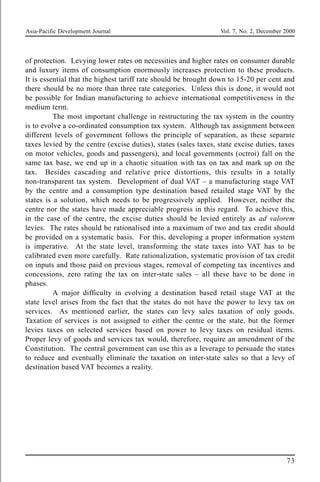 Asia-Pacific Development Journal Vol. 7, No. 2, December 2000
73
of protection. Levying lower rates on necessities and higher rates on consumer durable
and luxury items of consumption enormously increases protection to these products.
It is essential that the highest tariff rate should be brought down to 15-20 per cent and
there should be no more than three rate categories. Unless this is done, it would not
be possible for Indian manufacturing to achieve international competitiveness in the
medium term.
The most important challenge in restructuring the tax system in the country
is to evolve a co-ordinated consumption tax system. Although tax assignment between
different levels of government follows the principle of separation, as these separate
taxes levied by the centre (excise duties), states (sales taxes, state excise duties, taxes
on motor vehicles, goods and passengers), and local governments (octroi) fall on the
same tax base, we end up in a chaotic situation with tax on tax and mark up on the
tax. Besides cascading and relative price distortions, this results in a totally
non-transparent tax system. Development of dual VAT – a manufacturing stage VAT
by the centre and a consumption type destination based retailed stage VAT by the
states is a solution, which needs to be progressively applied. However, neither the
centre nor the states have made appreciable progress in this regard. To achieve this,
in the case of the centre, the excise duties should be levied entirely as ad valorem
levies. The rates should be rationalised into a maximum of two and tax credit should
be provided on a systematic basis. For this, developing a proper information system
is imperative. At the state level, transforming the state taxes into VAT has to be
calibrated even more carefully. Rate rationalization, systematic provision of tax credit
on inputs and those paid on previous stages, removal of competing tax incentives and
concessions, zero rating the tax on inter-state sales – all these have to be done in
phases.
A major difficulty in evolving a destination based retail stage VAT at the
state level arises from the fact that the states do not have the power to levy tax on
services. As mentioned earlier, the states can levy sales taxation of only goods.
Taxation of services is not assigned to either the centre or the state, but the former
levies taxes on selected services based on power to levy taxes on residual items.
Proper levy of goods and services tax would, therefore, require an amendment of the
Constitution. The central government can use this as a leverage to persuade the states
to reduce and eventually eliminate the taxation on inter-state sales so that a levy of
destination based VAT becomes a reality.
 