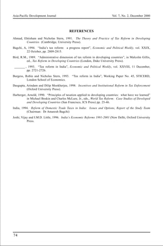 Asia-Pacific Development Journal Vol. 7, No. 2, December 2000
74
REFERENCES
Ahmad, Ehtisham and Nicholas Stern, 1991. The Theory and Practice of Tax Reform in Developing
Countries (Cambridge, University Press).
Bagchi, A, 1994. “India’s tax reform: a progress report”, Economic and Political Weekly, vol. XXIX,
22 October, pp. 2809-2815.
Bird, R.M., 1989. “Administrative dimension of tax reform in developing countries”, in Malcolm Gillis,
ed., Tax Reform in Developing Countries (London, Duke University Press).
_______ , 1993. “Tax reform in India”, Economic and Political Weekly, vol. XXVIII, 11 December,
pp. 2721-2726.
Burgess, Robin and Nicholas Stern, 1993. “Tax reform in India”, Working Paper No. 45, STICERD,
London School of Economics.
Dasgupta, Arindam and Dilip Mookherjee, 1998. Incentives and Institutional Reform in Tax Enforcement
(Oxford University Press).
Harberger, Arnold, 1990. “Principles of taxation applied to developing countries: what have we learned”
in Michael Boskin and Charles McLure, Jr., eds., World Tax Reform: Case Studies of Developed
and Developing Countries (San Francisco, ICS Press) pp. 25-46.
India, 1994. Reform of Domestic Trade Taxes in India: Issues and Options, Report of the Study Team
(Chairman: Dr Amaresh Bagchi)
Joshi, Vijay and I.M.D. Little, 1996. India’s Economic Reforms 1991-2001 (New Delhi, Oxford University
Press.
 