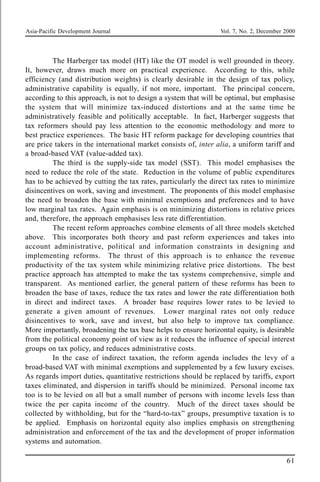 Asia-Pacific Development Journal Vol. 7, No. 2, December 2000
61
The Harberger tax model (HT) like the OT model is well grounded in theory.
It, however, draws much more on practical experience. According to this, while
efficiency (and distribution weights) is clearly desirable in the design of tax policy,
administrative capability is equally, if not more, important. The principal concern,
according to this approach, is not to design a system that will be optimal, but emphasise
the system that will minimize tax-induced distortions and at the same time be
administratively feasible and politically acceptable. In fact, Harberger suggests that
tax reformers should pay less attention to the economic methodology and more to
best practice experiences. The basic HT reform package for developing countries that
are price takers in the international market consists of, inter alia, a uniform tariff and
a broad-based VAT (value-added tax).
The third is the supply-side tax model (SST). This model emphasises the
need to reduce the role of the state. Reduction in the volume of public expenditures
has to be achieved by cutting the tax rates, particularly the direct tax rates to minimize
disincentives on work, saving and investment. The proponents of this model emphasise
the need to broaden the base with minimal exemptions and preferences and to have
low marginal tax rates. Again emphasis is on minimizing distortions in relative prices
and, therefore, the approach emphasises less rate differentiation.
The recent reform approaches combine elements of all three models sketched
above. This incorporates both theory and past reform experiences and takes into
account administrative, political and information constraints in designing and
implementing reforms. The thrust of this approach is to enhance the revenue
productivity of the tax system while minimizing relative price distortions. The best
practice approach has attempted to make the tax systems comprehensive, simple and
transparent. As mentioned earlier, the general pattern of these reforms has been to
broaden the base of taxes, reduce the tax rates and lower the rate differentiation both
in direct and indirect taxes. A broader base requires lower rates to be levied to
generate a given amount of revenues. Lower marginal rates not only reduce
disincentives to work, save and invest, but also help to improve tax compliance.
More importantly, broadening the tax base helps to ensure horizontal equity, is desirable
from the political economy point of view as it reduces the influence of special interest
groups on tax policy, and reduces administrative costs.
In the case of indirect taxation, the reform agenda includes the levy of a
broad-based VAT with minimal exemptions and supplemented by a few luxury excises.
As regards import duties, quantitative restrictions should be replaced by tariffs, export
taxes eliminated, and dispersion in tariffs should be minimized. Personal income tax
too is to be levied on all but a small number of persons with income levels less than
twice the per capita income of the country. Much of the direct taxes should be
collected by withholding, but for the “hard-to-tax” groups, presumptive taxation is to
be applied. Emphasis on horizontal equity also implies emphasis on strengthening
administration and enforcement of the tax and the development of proper information
systems and automation.
 
