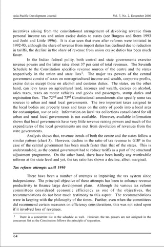 Asia-Pacific Development Journal Vol. 7, No. 2, December 2000
64
incentives arising from the constitutional arrangement of devolving revenue from
personal income tax and union excise duties to states (see Burgess and Stern 1993
and Joshi and Little 1996). It is also seen that even after reforms were initiated in
1992-93, although the share of revenue from import duties has declined due to reduction
in tariffs, the decline in the share of revenue from union excise duties has been much
faster.
In the Indian federal polity, both central and state governments exercise
revenue powers and the latter raise about 37 per cent of total revenues. The Seventh
Schedule to the Constitution specifies revenue sources of the centre and the states
respectively in the union and state lists1. The major tax powers of the central
government consist of taxes on non-agricultural income and wealth, corporate profits,
excise duties except those on alcohol and customs duties. The states, on the other
hand, can levy taxes on agricultural land, incomes and wealth, excises on alcohol,
sales taxes, taxes on motor vehicles and goods and passengers, stamp duties and
registration fees. The 72nd and 73rd Constitutional amendments also specify some tax
sources to urban and rural local governments. The two important taxes assigned to
the local bodies are property taxes and taxes on the entry of goods into a local area
for consumption, use or sale. Information on local tax collections consolidated for all
urban and rural local governments is not available. However, available information
shows that local governments have very little revenue raising powers and much of the
expenditures of the local governments are met from devolution of revenues from the
state governments.
Analysis shows that, revenue trends of both the centre and the states follow a
similar pattern (chart 3). However, decline in the ratio of tax revenue to GDP in the
case of the central government has been much faster than that of the states. This is
understandable, as the central government had to reduce tariffs as a part of the structural
adjustment programme. On the other hand, there have been hardly any worthwhile
reforms at the state level and yet, the tax ratio has shown a decline, albeit marginal.
Tax reform attempts until 1990
There have been a number of attempts at improving the tax system since
independence. The principal objective of these attempts has been to enhance revenue
productivity to finance large development plans. Although the various tax reform
committees considered economic efficiency as one of the objectives, the
recommendations do not bear much testimony to this aspect. The recommendations
were in keeping with the philosophy of the times. Further, even when the committees
did recommend certain measures on efficiency considerations, this was not acted upon
if it involved loss of revenues.
1 There is a concurrent list in the schedule as well. However, the tax powers are not assigned in the
concurrent list as the Constitution follows the principle of separation.
 