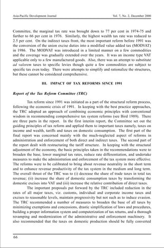 Asia-Pacific Development Journal Vol. 7, No. 2, December 2000
66
Committee, the marginal tax rate was brought down to 77 per cent in 1974-75 and
further to 66 per cent in 1976. Similarly, the highest wealth tax rate was reduced to
2.5 per cent. On the indirect taxes front, the most important reform before 1991 was
the conversion of the union excise duties into a modified value added tax (MODVAT)
in 1986. The MODVAT was introduced in a limited manner on a few commodities
and the coverage was gradually extended over the years. It was an income type VAT
applicable only to a few manufactured goods. Also, there was an attempt to substitute
ad valorem taxes to specific levies though quite a few commodities are subject to
specific tax even today. There were attempts to simplify and rationalize the structures,
but these cannot be considered comprehensive.
III. IMPACT OF TAX REFORMS SINCE 1991
Report of the Tax Reform Committee (TRC)
Tax reform since 1991 was initiated as a part of the structural reform process,
following the economic crisis of 1991. In keeping with the best practice approaches,
the TRC adopted an approach of combining economic principles with conventional
wisdom in recommending comprehensive tax system reforms (see Bird 1989). There
are three parts in the report. In the first interim report, the Committee set out the
guiding principles of tax reform and applied them to important taxes namely, taxes on
income and wealth, tariffs and taxes on domestic consumption. The first part of the
final report was concerned mainly with the much-neglected aspect of reforms in
administration and enforcement of both direct and indirect taxes. The second part of
the report dealt with restructuring the tariff structure. In keeping with the structural
adjustment of the economy, the basic principles taken in the recommendations were to
broaden the base, lower marginal tax rates, reduce rate differentiation, and undertake
measures to make the administration and enforcement of the tax system more effective.
The reforms were to be calibrated to bring about revenue neutrality in the short term
and to enhance revenue productivity of the tax system in the medium and long term.
The overall thrust of the TRC was to (i) decrease the share of trade taxes in total tax
revenue; (ii) increase the share of domestic consumption taxes by transforming the
domestic excises into VAT and (iii) increase the relative contribution of direct taxes.
The important proposals put forward by the TRC included reduction in the
rates of all major taxes, viz. customs, individual and corporate income taxes and
excises to reasonable levels, maintain progressivity but not such as to induce evasion.
The TRC recommended a number of measures to broaden the base of all taxes by
minimizing exemptions and concessions, drastic simplification of laws and procedures,
building a proper information system and computerization of tax returns, and a thorough
revamping and modernization of the administrative and enforcement machinery. It
also recommended that the taxes on domestic production should be fully converted
 
