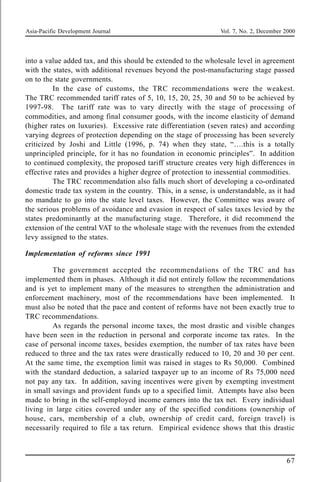 Asia-Pacific Development Journal Vol. 7, No. 2, December 2000
67
into a value added tax, and this should be extended to the wholesale level in agreement
with the states, with additional revenues beyond the post-manufacturing stage passed
on to the state governments.
In the case of customs, the TRC recommendations were the weakest.
The TRC recommended tariff rates of 5, 10, 15, 20, 25, 30 and 50 to be achieved by
1997-98. The tariff rate was to vary directly with the stage of processing of
commodities, and among final consumer goods, with the income elasticity of demand
(higher rates on luxuries). Excessive rate differentiation (seven rates) and according
varying degrees of protection depending on the stage of processing has been severely
criticized by Joshi and Little (1996, p. 74) when they state, “….this is a totally
unprincipled principle, for it has no foundation in economic principles”. In addition
to continued complexity, the proposed tariff structure creates very high differences in
effective rates and provides a higher degree of protection to inessential commodities.
The TRC recommendation also falls much short of developing a co-ordinated
domestic trade tax system in the country. This, in a sense, is understandable, as it had
no mandate to go into the state level taxes. However, the Committee was aware of
the serious problems of avoidance and evasion in respect of sales taxes levied by the
states predominantly at the manufacturing stage. Therefore, it did recommend the
extension of the central VAT to the wholesale stage with the revenues from the extended
levy assigned to the states.
Implementation of reforms since 1991
The government accepted the recommendations of the TRC and has
implemented them in phases. Although it did not entirely follow the recommendations
and is yet to implement many of the measures to strengthen the administration and
enforcement machinery, most of the recommendations have been implemented. It
must also be noted that the pace and content of reforms have not been exactly true to
TRC recommendations.
As regards the personal income taxes, the most drastic and visible changes
have been seen in the reduction in personal and corporate income tax rates. In the
case of personal income taxes, besides exemption, the number of tax rates have been
reduced to three and the tax rates were drastically reduced to 10, 20 and 30 per cent.
At the same time, the exemption limit was raised in stages to Rs 50,000. Combined
with the standard deduction, a salaried taxpayer up to an income of Rs 75,000 need
not pay any tax. In addition, saving incentives were given by exempting investment
in small savings and provident funds up to a specified limit. Attempts have also been
made to bring in the self-employed income earners into the tax net. Every individual
living in large cities covered under any of the specified conditions (ownership of
house, cars, membership of a club, ownership of credit card, foreign travel) is
necessarily required to file a tax return. Empirical evidence shows that this drastic
 