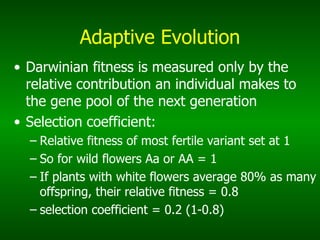 Adaptive Evolution Darwinian fitness is measured only by the relative contribution an individual makes to the gene pool of the next generation Selection coefficient: Relative fitness of most fertile variant set at 1 So for wild flowers Aa or AA = 1 If plants with white flowers average 80% as many offspring, their relative fitness = 0.8 selection coefficient = 0.2 (1-0.8) 