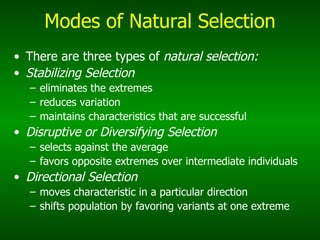 Modes of Natural Selection There are three types of  natural selection: Stabilizing Selection eliminates the extremes reduces variation maintains characteristics that are successful Disruptive or Diversifying Selection selects against the average favors opposite extremes over intermediate individuals Directional Selection moves characteristic in a particular direction    shifts population by favoring variants at one extreme 