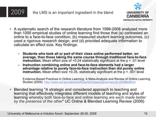 the LMS is an important ingredient in the blend A systematic search of the research literature from 1996-2008 analysed more than 1000 empirical studies of online learning find those that (a) contrasted an online to a face-to-face condition, (b) measured student learning outcomes, (c) used a rigorous research design, and (d) provided adequate information to calculate an effect size. Key findings: Students who took all or part of their class online performed better, on average, than those taking the same course through traditional face-to-face instruction.  Mean effect size of +0.24 statistically significant at the p < .01 level Instruction combining online and face-to-face elements had a larger advantage relative to purely face-to-face instruction than did purely online instruction.  Mean effect size +0.35, statistically significant at the p < .001 level Evidence-Based Practices in Online Learning: A Meta-Analysis and Review of Online Learning Studies (2009).  http://www.ed.gov/about/offices/list/opepd/ppss/reports.html#edtech Blended learning "A strategic and considered approach to teaching and learning that effectively integrates different models of teaching and styles of learning  whereby both face-to-face and online learning  are each made better by the presence of the other " UC Online & Blended Learning Review (2009) 