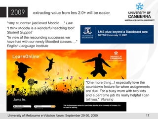 extracting value from lms 2.0+ will be easier "<my students> just loved Moodle …"  Law "I think Moodle is a wonderful teaching tool"  Student Support "In view of the resounding successes we  have had with our newly Moodled classes …"  English Language Institute "One more thing...I especially love the countdown feature for when assignments are due. For a busy mum with two kids and a part time job it's really helpful I can tell you."  Nursing 