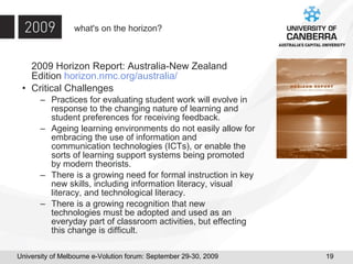 what's on the horizon? 2009 Horizon Report: Australia-New Zealand Edition  horizon.nmc.org/australia/ Critical Challenges Practices for evaluating student work will evolve in response to the changing nature of learning and student preferences for receiving feedback. Ageing learning environments do not easily allow for embracing the use of information and communication technologies (ICTs), or enable the sorts of learning support systems being promoted by modern theorists. There is a growing need for formal instruction in key new skills, including information literacy, visual literacy, and technological literacy. There is a growing recognition that new technologies must be adopted and used as an everyday part of classroom activities, but effecting this change is difficult. 