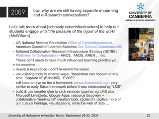 btw, why are we still having  separate  e-Learning and e-Research conversations? Let's talk more about [scholarly cyberinfrastructure] to help our students engage with " the pleasure of the rigour of the work " (McWilliam) US National Science Foundation  Office of Cyberinfrastructure , American Council of Learned Societies  Our Cultural Commonwealth National Collaborative Research Infrastructure Strategy (NCRIS)  Platforms for Collaboration  - ARCS,  ANDS, AREN … etc These don't seem to have much influenced teaching practice yet. In the meantime … re-use & re-purpose - don't re-invent the wheel.  use existing tools in smarter ways. "Inspiration can happen at any time.  Capture it!" (Echo360).  EVO?? still keep an eye on the e-framework  www.e-framework.org  - very similar to early Sakai framework before it was sidetracked by "LMS" build & use smarter glue to stick services together eg LMS plus Microsoft Live@edu, Google Apps, resource discovery + collaborative "reading list" creation tools, (Zotero?), digitize more of our cultural heritage, visualizations, mine the web of data … 