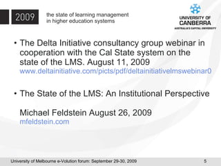 the state of learning management in higher education systems The Delta Initiative consultancy group webinar in cooperation with the Cal State system on the state of the LMS. August 11, 2009 www.deltainitiative.com/picts/pdf/deltainitiativelmswebinar09-2.pdf The State of the LMS: An Institutional Perspective  Michael Feldstein August 26, 2009 mfeldstein.com 