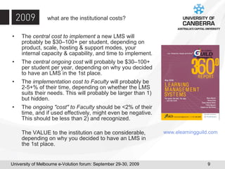 what are the institutional costs? The  central cost to implement  a new LMS will probably be $30–100+ per student, depending on product, scale, hosting & support modes, your internal capacity & capability, and time to implement. The  central ongoing cost  will probably be $30–100+ per student per year, depending on why you decided to have an LMS in the 1st place. The  implementation cost to Faculty  will probably be 2-5+% of their time, depending on whether the LMS suits their needs. This will probably be larger than 1) but hidden. The  ongoing "cost" to Faculty  should be <2% of their time, and if used effectively, might even be negative. This should be less than 2) and recognized. The VALUE to the institution can be considerable, depending on why you decided to have an LMS in the 1st place.  www. elearningguild .com 