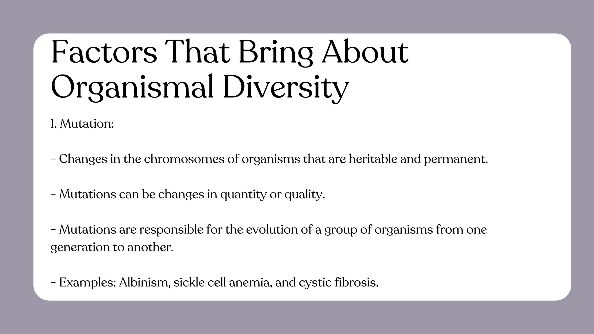 Factors That Bring About
Organismal Diversity
1. Mutation:
- Changes in the chromosomes of organisms that are heritable and permanent.
- Mutations can be changes in quantity or quality.
- Mutations are responsible for the evolution of a group of organisms from one
generation to another.
- Examples: Albinism, sickle cell anemia, and cystic fibrosis.
 