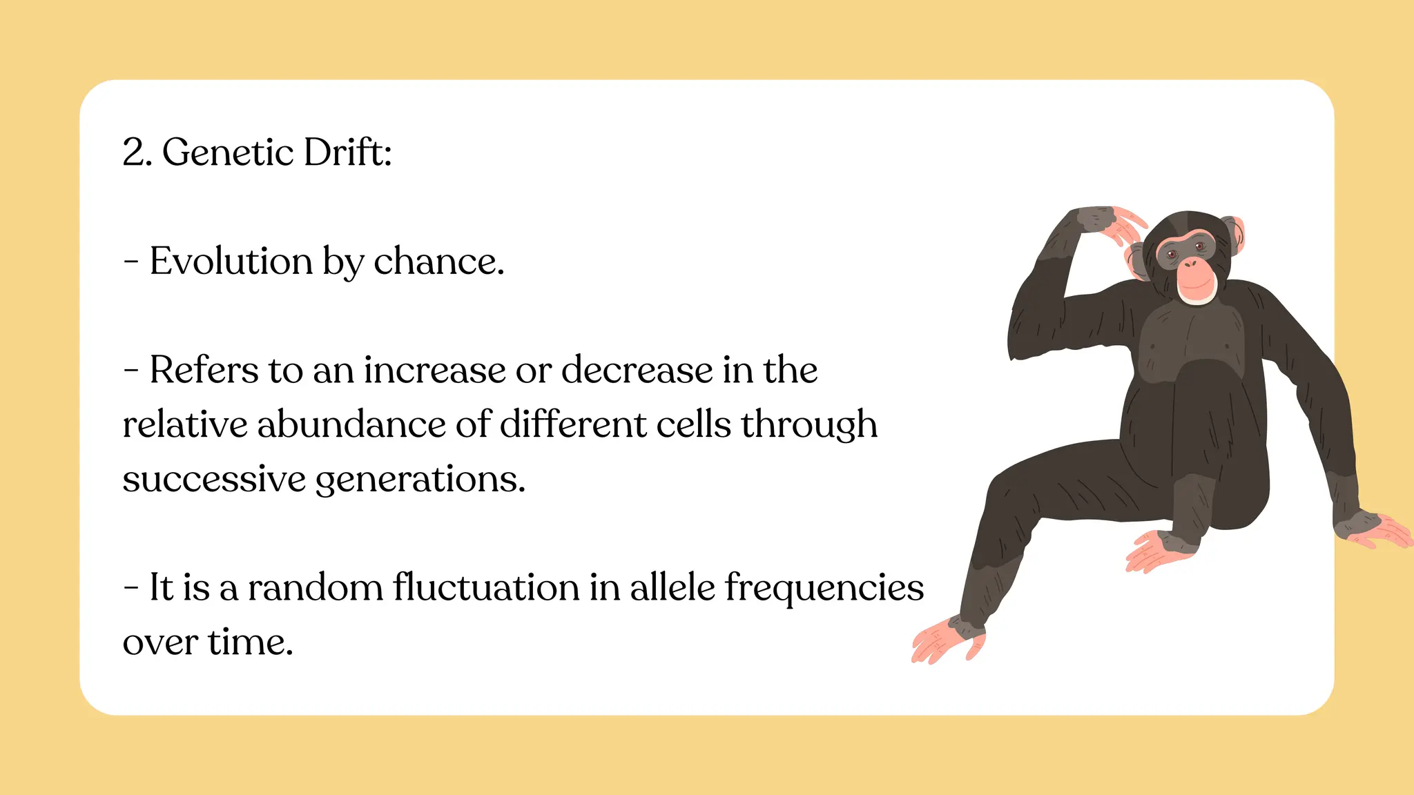 2. Genetic Drift:
- Evolution by chance.
- Refers to an increase or decrease in the
relative abundance of different cells through
successive generations.
- It is a random fluctuation in allele frequencies
over time.
 