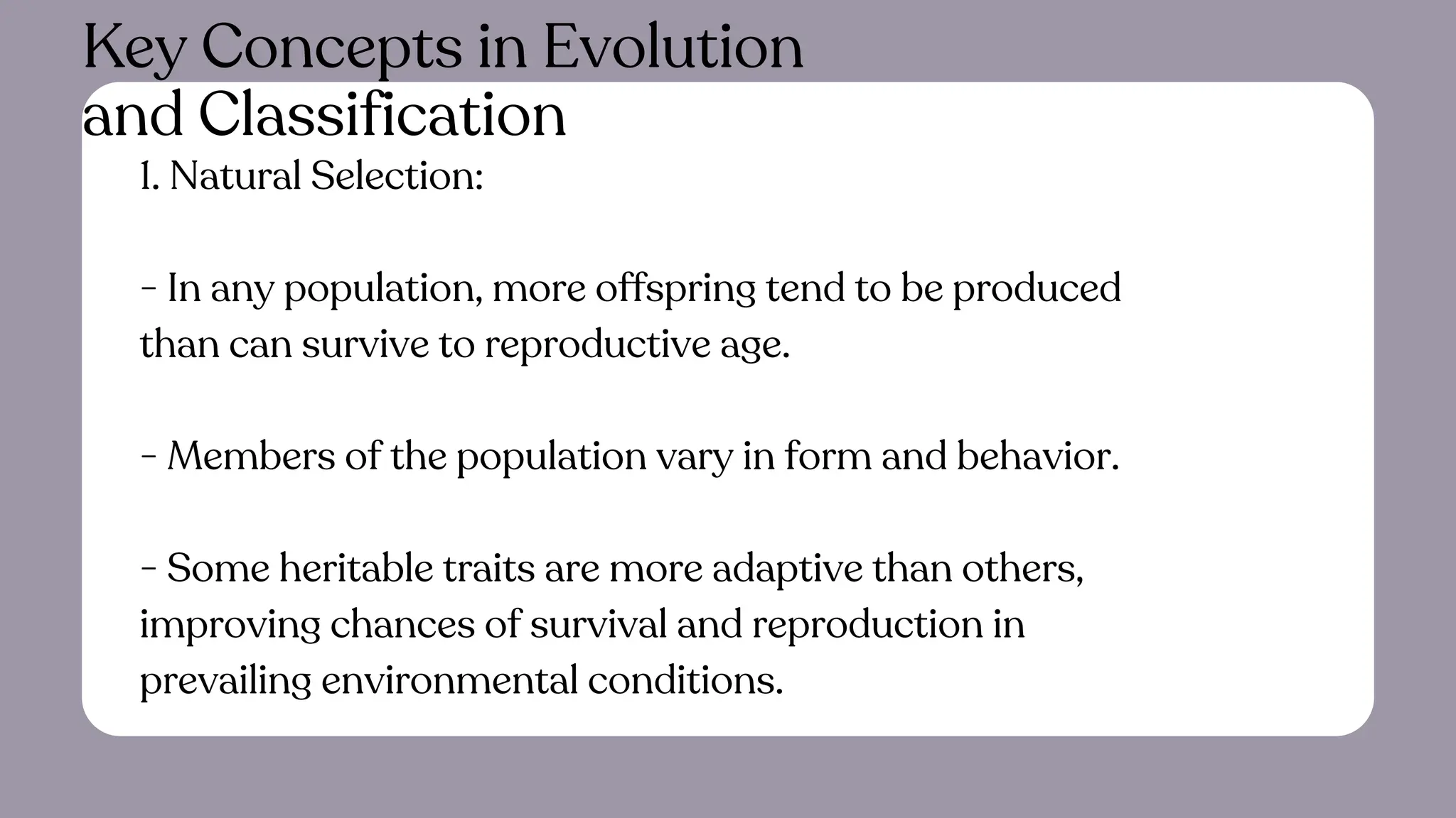 1. Natural Selection:
- In any population, more offspring tend to be produced
than can survive to reproductive age.
- Members of the population vary in form and behavior.
- Some heritable traits are more adaptive than others,
improving chances of survival and reproduction in
prevailing environmental conditions.
Key Concepts in Evolution
and Classification
 
