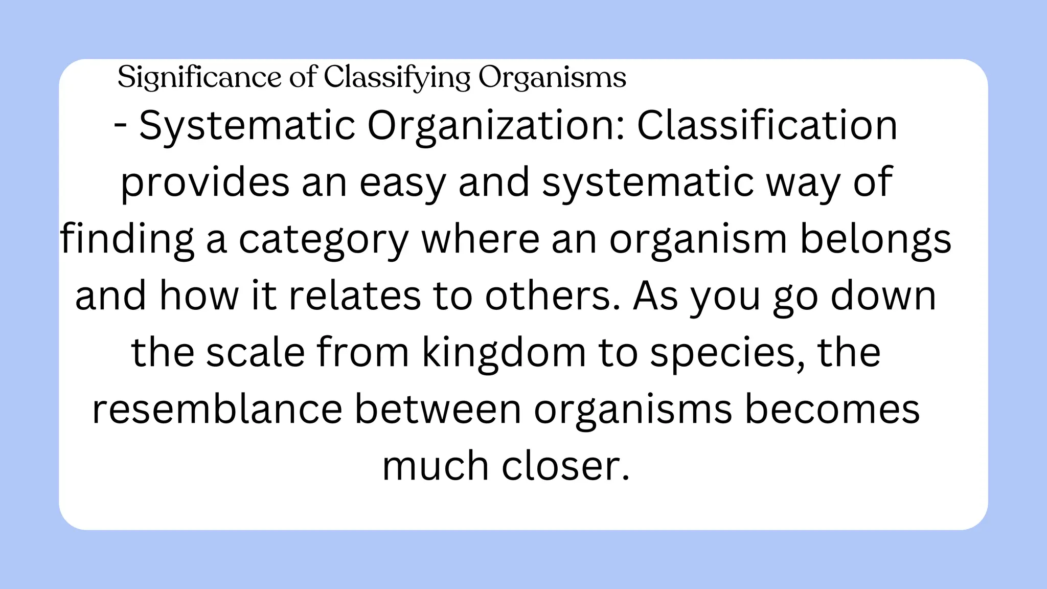 Significance of Classifying Organisms
- Systematic Organization: Classification
provides an easy and systematic way of
finding a category where an organism belongs
and how it relates to others. As you go down
the scale from kingdom to species, the
resemblance between organisms becomes
much closer.
 