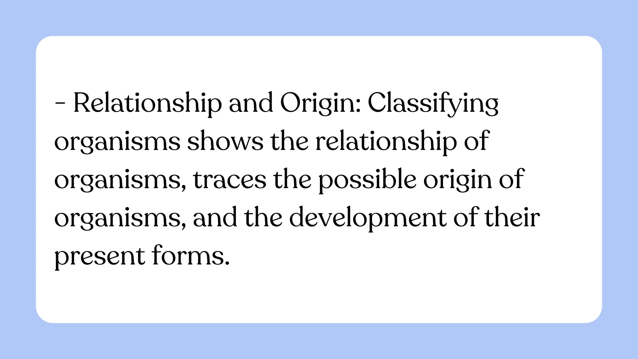 - Relationship and Origin: Classifying
organisms shows the relationship of
organisms, traces the possible origin of
organisms, and the development of their
present forms.
 