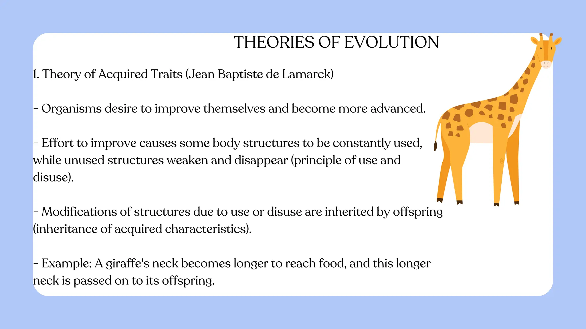 THEORIES OF EVOLUTION
1. Theory of Acquired Traits (Jean Baptiste de Lamarck)
- Organisms desire to improve themselves and become more advanced.
- Effort to improve causes some body structures to be constantly used,
while unused structures weaken and disappear (principle of use and
disuse).
- Modifications of structures due to use or disuse are inherited by offspring
(inheritance of acquired characteristics).
- Example: A giraffe's neck becomes longer to reach food, and this longer
neck is passed on to its offspring.
 